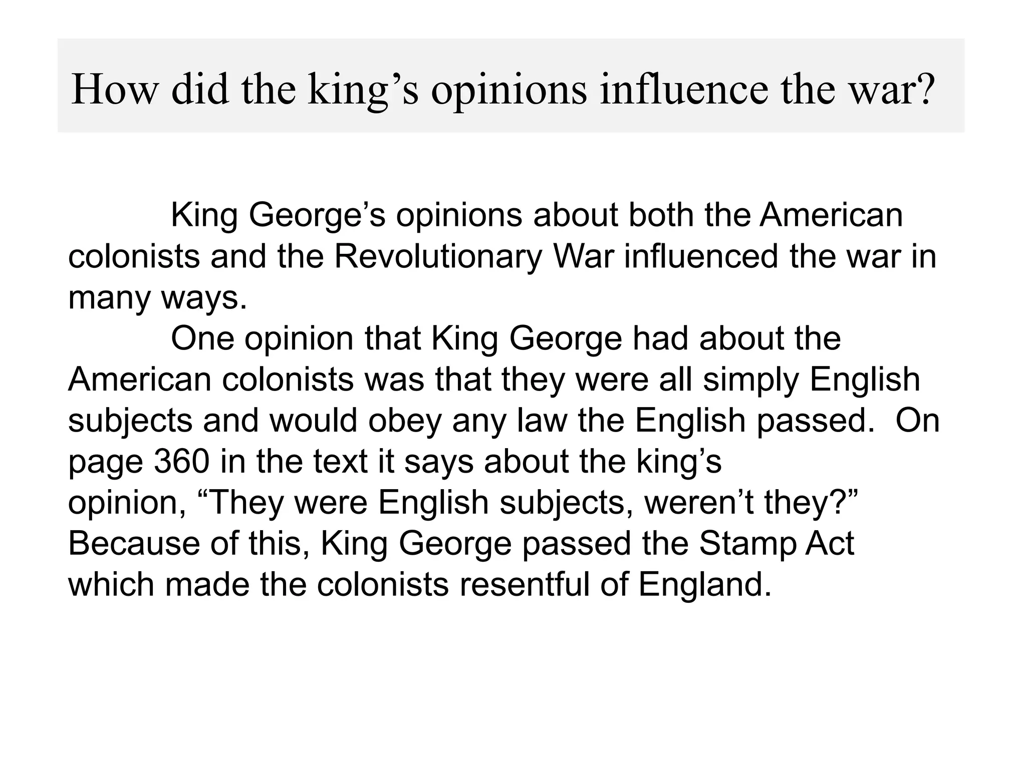 How did the king’s opinions influence the war?
King George’s opinions about both the American
colonists and the Revolutionary War influenced the war in
many ways.
One opinion that King George had about the
American colonists was that they were all simply English
subjects and would obey any law the English passed. On
page 360 in the text it says about the king’s
opinion, “They were English subjects, weren’t they?”
Because of this, King George passed the Stamp Act
which made the colonists resentful of England.

 