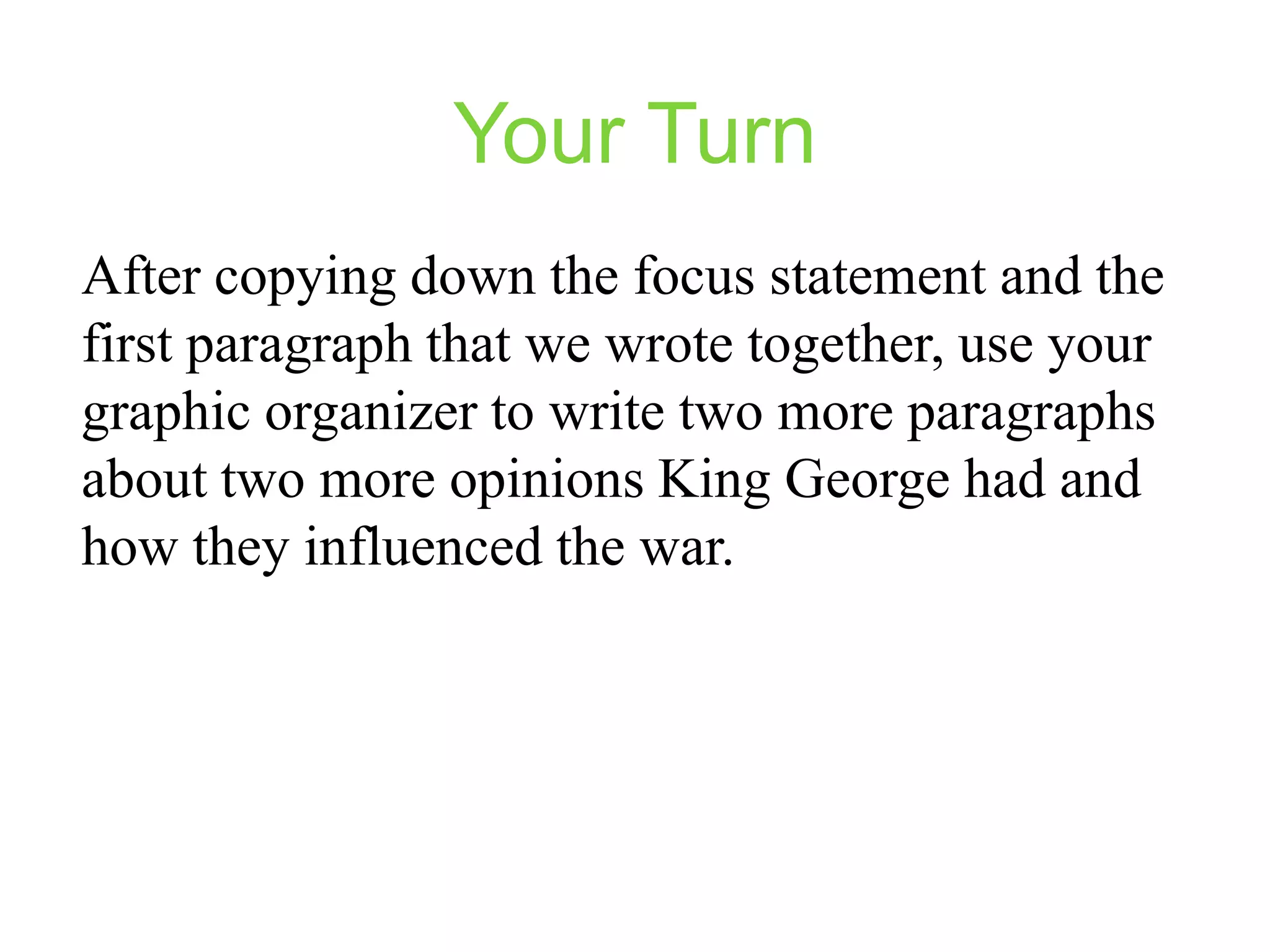Your Turn
After copying down the focus statement and the
first paragraph that we wrote together, use your
graphic organizer to write two more paragraphs
about two more opinions King George had and
how they influenced the war.

 