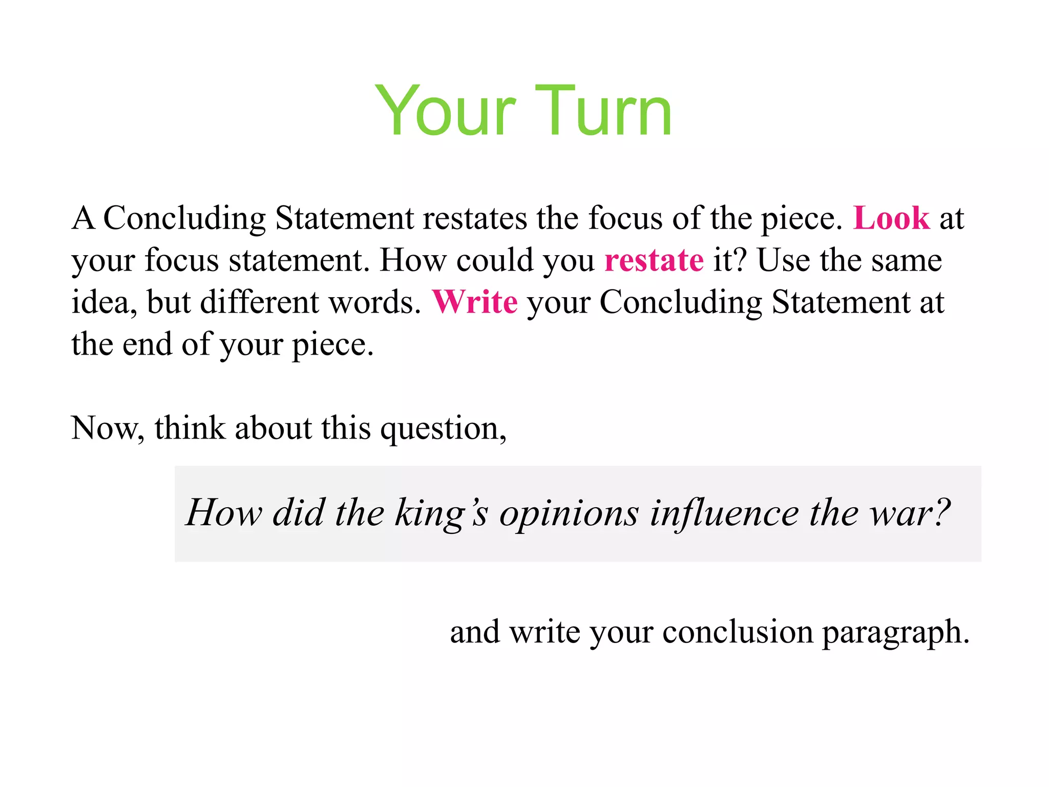 Your Turn
A Concluding Statement restates the focus of the piece. Look at
your focus statement. How could you restate it? Use the same
idea, but different words. Write your Concluding Statement at
the end of your piece.
Now, think about this question,

How did the king’s opinions influence the war?
and write your conclusion paragraph.

 