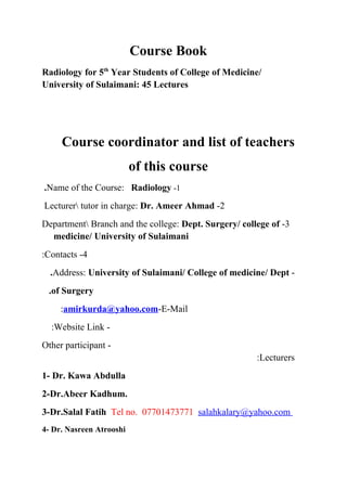 Course Book
Radiology for 5th Year Students of College of Medicine/
University of Sulaimani: 45 Lectures




     Course coordinator and list of teachers
                          of this course
.Name of the Course: Radiology -1
Lecturer tutor in charge: Dr. Ameer Ahmad -2
Department Branch and the college: Dept. Surgery/ college of -3
  medicine/ University of Sulaimani
:Contacts -4
  .Address: University of Sulaimani/ College of medicine/ Dept -
 .of Surgery
     :amirkurda@yahoo.com-E-Mail
  :Website Link -
Other participant -
                                                       :Lecturers
1- Dr. Kawa Abdulla
2-Dr.Abeer Kadhum.
3-Dr.Salal Fatih Tel no. 07701473771 salahkalary@yahoo.com
4- Dr. Nasreen Atrooshi
 