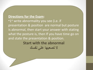 Directions for the Exam : 1 st  write abnormality you see (i.e. if presentation & position  are normal but posture is abnormal, then start your answer with stating what the posture is, then If you have time go on and state the presentation & position. Start with the abnormal لا تصعبها على نفسك 