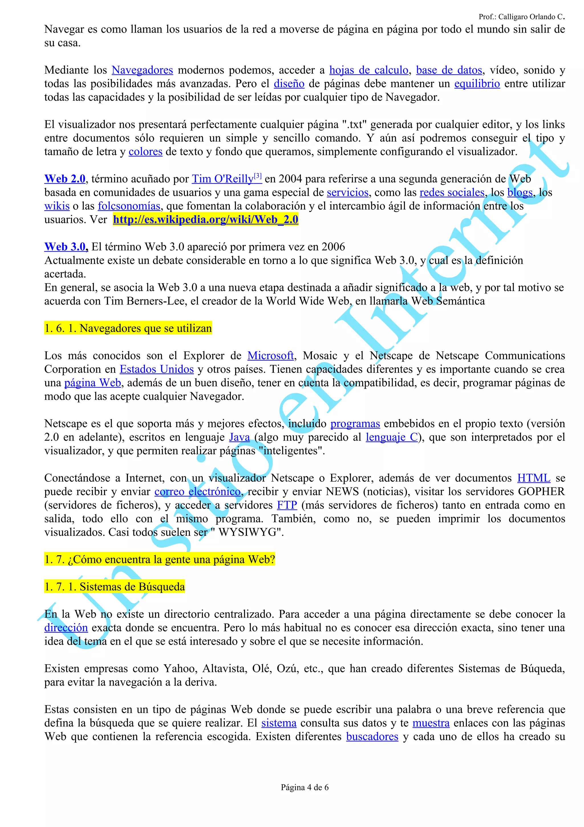 Prof.: Calligaro Orlando C.
Navegar es como llaman los usuarios de la red a moverse de página en página por todo el mundo sin salir de
su casa.

Mediante los Navegadores modernos podemos, acceder a hojas de calculo, base de datos, vídeo, sonido y
todas las posibilidades más avanzadas. Pero el diseño de páginas debe mantener un equilibrio entre utilizar
todas las capacidades y la posibilidad de ser leídas por cualquier tipo de Navegador.

El visualizador nos presentará perfectamente cualquier página ".txt" generada por cualquier editor, y los links
entre documentos sólo requieren un simple y sencillo comando. Y aún así podremos conseguir el tipo y
tamaño de letra y colores de texto y fondo que queramos, simplemente configurando el visualizador.

Web 2.0, término acuñado por Tim O'Reilly[3] en 2004 para referirse a una segunda generación de Web
basada en comunidades de usuarios y una gama especial de servicios, como las redes sociales, los blogs, los
wikis o las folcsonomías, que fomentan la colaboración y el intercambio ágil de información entre los
usuarios. Ver http://es.wikipedia.org/wiki/Web_2.0

Web 3.0, El término Web 3.0 apareció por primera vez en 2006
Actualmente existe un debate considerable en torno a lo que significa Web 3.0, y cual es la definición
acertada.
En general, se asocia la Web 3.0 a una nueva etapa destinada a añadir significado a la web, y por tal motivo se
acuerda con Tim Berners-Lee, el creador de la World Wide Web, en llamarla Web Semántica

1. 6. 1. Navegadores que se utilizan

Los más conocidos son el Explorer de Microsoft, Mosaic y el Netscape de Netscape Communications
Corporation en Estados Unidos y otros países. Tienen capacidades diferentes y es importante cuando se crea
una página Web, además de un buen diseño, tener en cuenta la compatibilidad, es decir, programar páginas de
modo que las acepte cualquier Navegador.

Netscape es el que soporta más y mejores efectos, incluido programas embebidos en el propio texto (versión
2.0 en adelante), escritos en lenguaje Java (algo muy parecido al lenguaje C), que son interpretados por el
visualizador, y que permiten realizar páginas "inteligentes".

Conectándose a Internet, con un visualizador Netscape o Explorer, además de ver documentos HTML se
puede recibir y enviar correo electrónico, recibir y enviar NEWS (noticias), visitar los servidores GOPHER
(servidores de ficheros), y acceder a servidores FTP (más servidores de ficheros) tanto en entrada como en
salida, todo ello con el mismo programa. También, como no, se pueden imprimir los documentos
visualizados. Casi todos suelen ser " WYSIWYG".

1. 7. ¿Cómo encuentra la gente una página Web?

1. 7. 1. Sistemas de Búsqueda

En la Web no existe un directorio centralizado. Para acceder a una página directamente se debe conocer la
dirección exacta donde se encuentra. Pero lo más habitual no es conocer esa dirección exacta, sino tener una
idea del tema en el que se está interesado y sobre el que se necesite información.

Existen empresas como Yahoo, Altavista, Olé, Ozú, etc., que han creado diferentes Sistemas de Búqueda,
para evitar la navegación a la deriva.

Estas consisten en un tipo de páginas Web donde se puede escribir una palabra o una breve referencia que
defina la búsqueda que se quiere realizar. El sistema consulta sus datos y te muestra enlaces con las páginas
Web que contienen la referencia escogida. Existen diferentes buscadores y cada uno de ellos ha creado su



                                                  Página 4 de 6
 