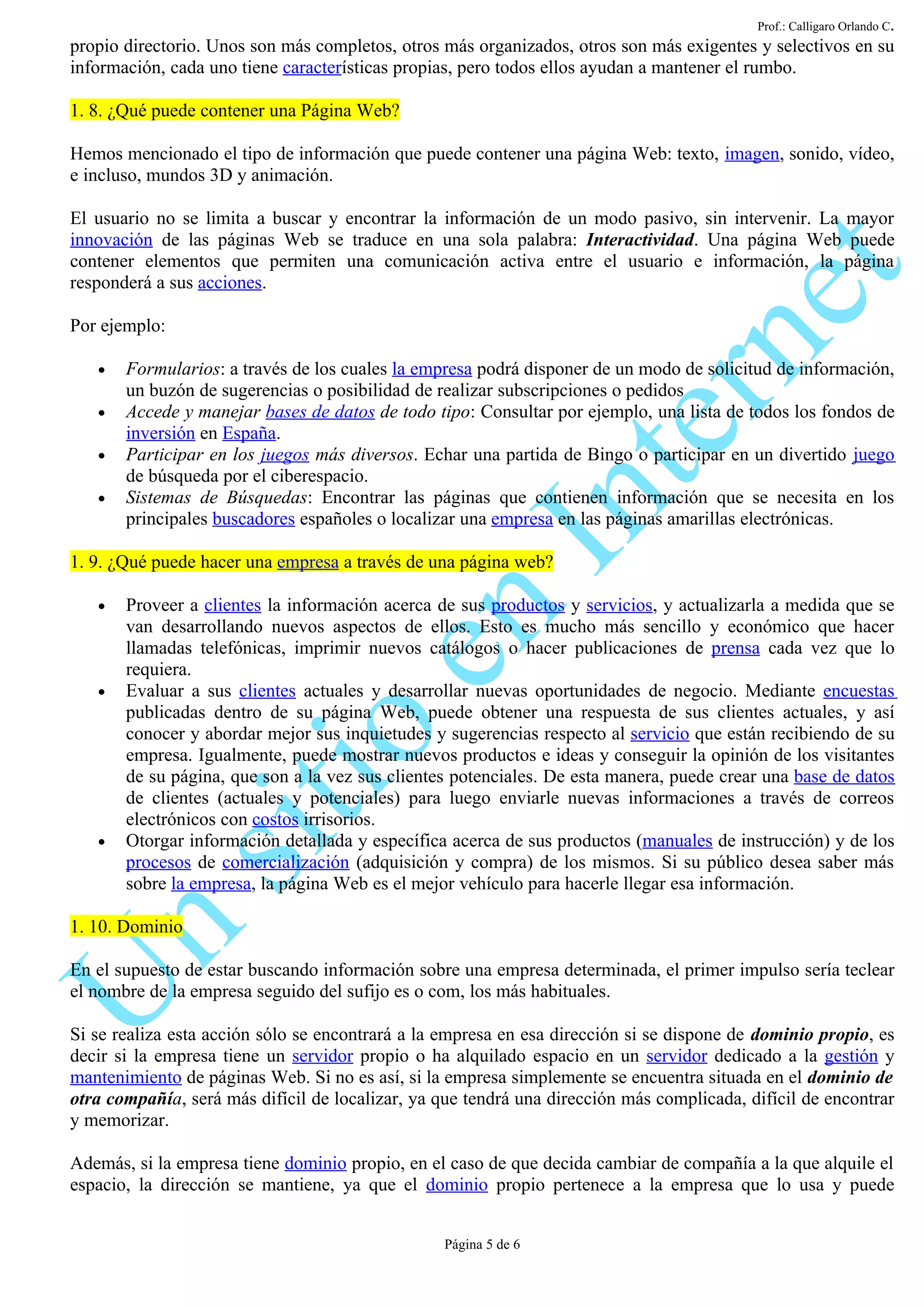 Prof.: Calligaro Orlando C.
propio directorio. Unos son más completos, otros más organizados, otros son más exigentes y selectivos en su
información, cada uno tiene características propias, pero todos ellos ayudan a mantener el rumbo.

1. 8. ¿Qué puede contener una Página Web?

Hemos mencionado el tipo de información que puede contener una página Web: texto, imagen, sonido, vídeo,
e incluso, mundos 3D y animación.

El usuario no se limita a buscar y encontrar la información de un modo pasivo, sin intervenir. La mayor
innovación de las páginas Web se traduce en una sola palabra: Interactividad. Una página Web puede
contener elementos que permiten una comunicación activa entre el usuario e información, la página
responderá a sus acciones.

Por ejemplo:

   •   Formularios: a través de los cuales la empresa podrá disponer de un modo de solicitud de información,
       un buzón de sugerencias o posibilidad de realizar subscripciones o pedidos
   •   Accede y manejar bases de datos de todo tipo: Consultar por ejemplo, una lista de todos los fondos de
       inversión en España.
   •   Participar en los juegos más diversos. Echar una partida de Bingo o participar en un divertido juego
       de búsqueda por el ciberespacio.
   •   Sistemas de Búsquedas: Encontrar las páginas que contienen información que se necesita en los
       principales buscadores españoles o localizar una empresa en las páginas amarillas electrónicas.

1. 9. ¿Qué puede hacer una empresa a través de una página web?

   •   Proveer a clientes la información acerca de sus productos y servicios, y actualizarla a medida que se
       van desarrollando nuevos aspectos de ellos. Esto es mucho más sencillo y económico que hacer
       llamadas telefónicas, imprimir nuevos catálogos o hacer publicaciones de prensa cada vez que lo
       requiera.
   •   Evaluar a sus clientes actuales y desarrollar nuevas oportunidades de negocio. Mediante encuestas
       publicadas dentro de su página Web, puede obtener una respuesta de sus clientes actuales, y así
       conocer y abordar mejor sus inquietudes y sugerencias respecto al servicio que están recibiendo de su
       empresa. Igualmente, puede mostrar nuevos productos e ideas y conseguir la opinión de los visitantes
       de su página, que son a la vez sus clientes potenciales. De esta manera, puede crear una base de datos
       de clientes (actuales y potenciales) para luego enviarle nuevas informaciones a través de correos
       electrónicos con costos irrisorios.
   •   Otorgar información detallada y específica acerca de sus productos (manuales de instrucción) y de los
       procesos de comercialización (adquisición y compra) de los mismos. Si su público desea saber más
       sobre la empresa, la página Web es el mejor vehículo para hacerle llegar esa información.

1. 10. Dominio

En el supuesto de estar buscando información sobre una empresa determinada, el primer impulso sería teclear
el nombre de la empresa seguido del sufijo es o com, los más habituales.

Si se realiza esta acción sólo se encontrará a la empresa en esa dirección si se dispone de dominio propio, es
decir si la empresa tiene un servidor propio o ha alquilado espacio en un servidor dedicado a la gestión y
mantenimiento de páginas Web. Si no es así, si la empresa simplemente se encuentra situada en el dominio de
otra compañía, será más difícil de localizar, ya que tendrá una dirección más complicada, difícil de encontrar
y memorizar.

Además, si la empresa tiene dominio propio, en el caso de que decida cambiar de compañía a la que alquile el
espacio, la dirección se mantiene, ya que el dominio propio pertenece a la empresa que lo usa y puede


                                                 Página 5 de 6
 
