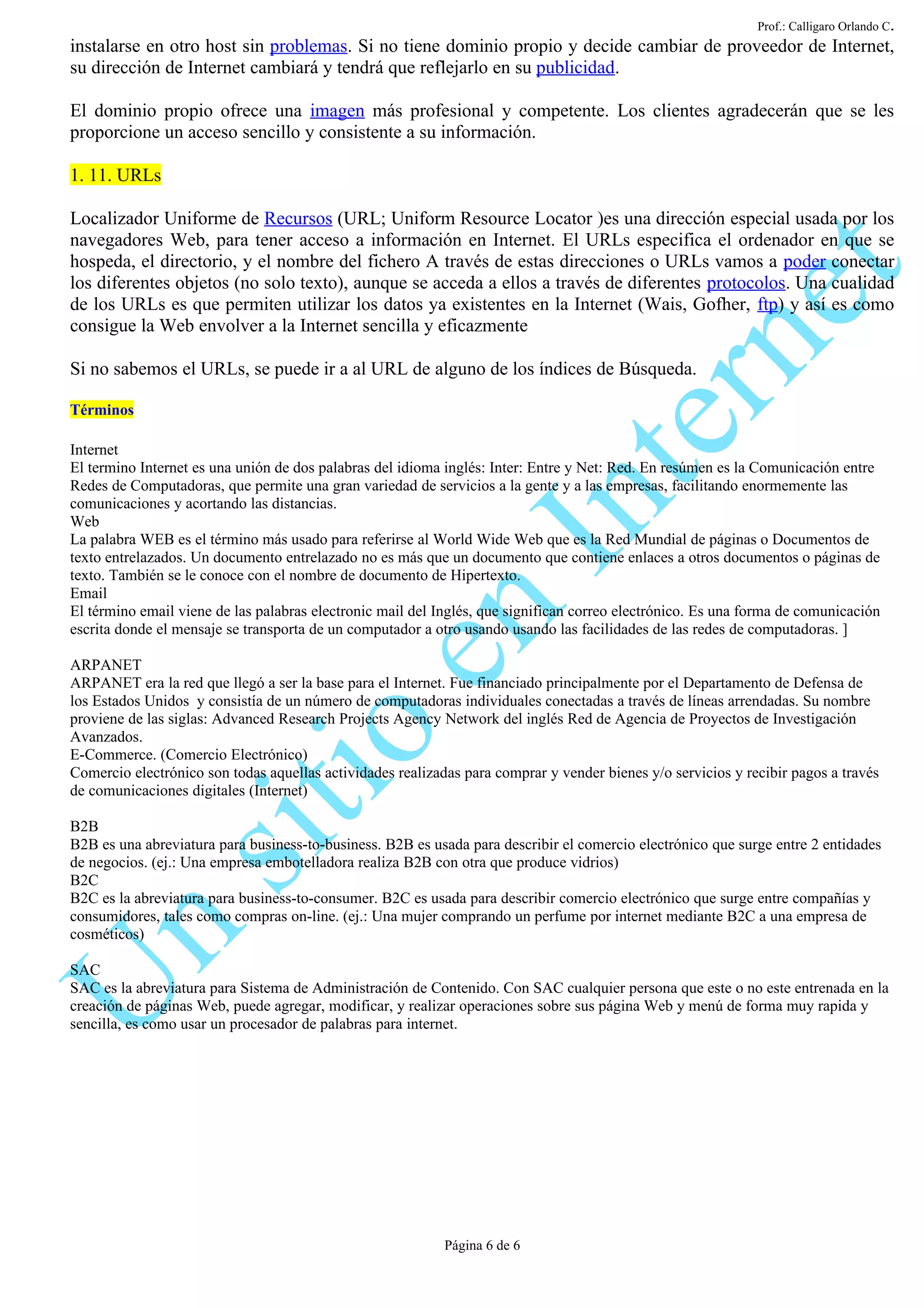 Prof.: Calligaro Orlando C.
instalarse en otro host sin problemas. Si no tiene dominio propio y decide cambiar de proveedor de Internet,
su dirección de Internet cambiará y tendrá que reflejarlo en su publicidad.

El dominio propio ofrece una imagen más profesional y competente. Los clientes agradecerán que se les
proporcione un acceso sencillo y consistente a su información.

1. 11. URLs

Localizador Uniforme de Recursos (URL; Uniform Resource Locator )es una dirección especial usada por los
navegadores Web, para tener acceso a información en Internet. El URLs especifica el ordenador en que se
hospeda, el directorio, y el nombre del fichero A través de estas direcciones o URLs vamos a poder conectar
los diferentes objetos (no solo texto), aunque se acceda a ellos a través de diferentes protocolos. Una cualidad
de los URLs es que permiten utilizar los datos ya existentes en la Internet (Wais, Gofher, ftp) y así es como
consigue la Web envolver a la Internet sencilla y eficazmente

Si no sabemos el URLs, se puede ir a al URL de alguno de los índices de Búsqueda.

Términos

Internet
El termino Internet es una unión de dos palabras del idioma inglés: Inter: Entre y Net: Red. En resúmen es la Comunicación entre
Redes de Computadoras, que permite una gran variedad de servicios a la gente y a las empresas, facilitando enormemente las
comunicaciones y acortando las distancias.
Web
La palabra WEB es el término más usado para referirse al World Wide Web que es la Red Mundial de páginas o Documentos de
texto entrelazados. Un documento entrelazado no es más que un documento que contiene enlaces a otros documentos o páginas de
texto. También se le conoce con el nombre de documento de Hipertexto.
Email
El término email viene de las palabras electronic mail del Inglés, que significan correo electrónico. Es una forma de comunicación
escrita donde el mensaje se transporta de un computador a otro usando usando las facilidades de las redes de computadoras. ]

ARPANET
ARPANET era la red que llegó a ser la base para el Internet. Fue financiado principalmente por el Departamento de Defensa de
los Estados Unidos y consistía de un número de computadoras individuales conectadas a través de líneas arrendadas. Su nombre
proviene de las siglas: Advanced Research Projects Agency Network del inglés Red de Agencia de Proyectos de Investigación
Avanzados.
E-Commerce. (Comercio Electrónico)
Comercio electrónico son todas aquellas actividades realizadas para comprar y vender bienes y/o servicios y recibir pagos a través
de comunicaciones digitales (Internet)

B2B
B2B es una abreviatura para business-to-business. B2B es usada para describir el comercio electrónico que surge entre 2 entidades
de negocios. (ej.: Una empresa embotelladora realiza B2B con otra que produce vidrios)
B2C
B2C es la abreviatura para business-to-consumer. B2C es usada para describir comercio electrónico que surge entre compañías y
consumidores, tales como compras on-line. (ej.: Una mujer comprando un perfume por internet mediante B2C a una empresa de
cosméticos)

SAC
SAC es la abreviatura para Sistema de Administración de Contenido. Con SAC cualquier persona que este o no este entrenada en la
creación de páginas Web, puede agregar, modificar, y realizar operaciones sobre sus página Web y menú de forma muy rapida y
sencilla, es como usar un procesador de palabras para internet.




                                                            Página 6 de 6
 