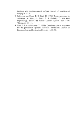 implants with titanium-sprayed surfaces. Journal of Maxillofacial
Surgery 9, 15–25.
8. Schroeder, A., Buser, D. & Stich, H. (1995) Tissue response. In:
Schroeder, A., Sutter, F., Buser, D. & Krekeler, G., eds. Oral
Implantology. Basics, ITI Hollow Cylinder System. New York:
Thieme, pp. 80–111.
9. Zarb, G.A. & Albrektsson, T. (1991). Osseointegration – a requiem
for the periodontal ligament? Editorial. International Journal of
Periodontology and Restorative Dentistry 11, 88–91.
 