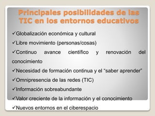 Principales posibilidades de las
TIC en los entornos educativos
Globalización económica y cultural
Libre movimiento (personas/cosas)
Continuo

avance

científico

y

renovación

del

conocimiento
Necesidad de formación continua y el “saber aprender”
Omnipresencia de las redes (TIC)

Información sobreabundante
Valor creciente de la información y el conocimiento
Nuevos entornos en el ciberespacio

 