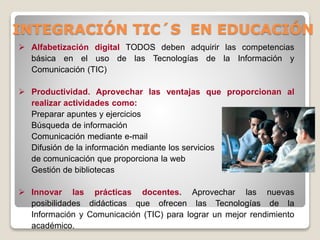 INTEGRACIÓN TIC´S EN EDUCACIÓN
 Alfabetización digital TODOS deben adquirir las competencias
básica en el uso de las Tecnologías de la Información y
Comunicación (TIC)
 Productividad. Aprovechar las ventajas que proporcionan al
realizar actividades como:
Preparar apuntes y ejercicios
Búsqueda de información
Comunicación mediante e-mail
Difusión de la información mediante los servicios
de comunicación que proporciona la web
Gestión de bibliotecas
 Innovar las prácticas docentes. Aprovechar las nuevas
posibilidades didácticas que ofrecen las Tecnologías de la
Información y Comunicación (TIC) para lograr un mejor rendimiento
académico.

 