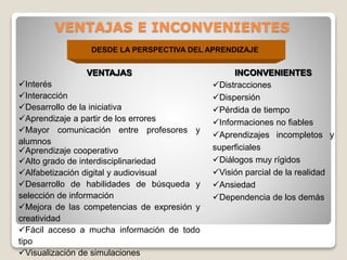 VENTAJAS E INCONVENIENTES
DESDE LA PERSPECTIVA DEL APRENDIZAJE

VENTAJAS
Interés
Interacción
Desarrollo de la iniciativa
Aprendizaje a partir de los errores
Mayor comunicación entre profesores y
alumnos
Aprendizaje cooperativo
Alto grado de interdisciplinariedad
Alfabetización digital y audiovisual
Desarrollo de habilidades de búsqueda y
selección de información
Mejora de las competencias de expresión y
creatividad
Fácil acceso a mucha información de todo
tipo
Visualización de simulaciones

INCONVENIENTES
Distracciones
Dispersión
Pérdida de tiempo
Informaciones no fiables
Aprendizajes incompletos y
superficiales
Diálogos muy rígidos
Visión parcial de la realidad
Ansiedad
Dependencia de los demás

 
