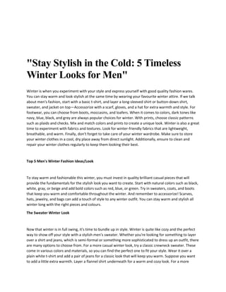"Stay Stylish in the Cold: 5 Timeless
Winter Looks for Men"
Winter is when you experiment with your style and express yourself with good quality fashion wares.
You can stay warm and look stylish at the same time by wearing your favourite winter attire. If we talk
about men's fashion, start with a basic t-shirt, and layer a long-sleeved shirt or button-down shirt,
sweater, and jacket on top—Accessorize with a scarf, gloves, and a hat for extra warmth and style. For
footwear, you can choose from boots, moccasins, and loafers. When it comes to colors, dark tones like
navy, blue, black, and grey are always popular choices for winter. With prints, choose classic patterns
such as plaids and checks. Mix and match colors and prints to create a unique look. Winter is also a great
time to experiment with fabrics and textures. Look for winter-friendly fabrics that are lightweight,
breathable, and warm. Finally, don't forget to take care of your winter wardrobe. Make sure to store
your winter clothes in a cool, dry place away from direct sunlight. Additionally, ensure to clean and
repair your winter clothes regularly to keep them looking their best.
Top 5 Men's Winter Fashion Ideas/Look
To stay warm and fashionable this winter, you must invest in quality brilliant casual pieces that will
provide the fundamentals for the stylish look you want to create. Start with natural colors such as black,
white, gray, or beige and add bold colors such as red, blue, or green. Try in sweaters, coats, and boots
that keep you warm and comfortable throughout the winter. And remember to accessorize! Scarves,
hats, jewelry, and bags can add a touch of style to any winter outfit. You can stay warm and stylish all
winter long with the right pieces and colours.
The Sweater Winter Look
Now that winter is in full swing, it's time to bundle up in style. Winter is quite like cozy and the perfect
way to show off your style with a stylish men's sweater. Whether you're looking for something to layer
over a shirt and jeans, which is semi-formal or something more sophisticated to dress up an outfit, there
are many options to choose from. For a more casual winter look, try a classic crewneck sweater. These
come in various colors and materials, so you can find the perfect one to fit your style. Wear it over a
plain white t-shirt and add a pair of jeans for a classic look that will keep you warm. Suppose you want
to add a little extra warmth. Layer a flannel shirt underneath for a warm and cozy look. For a more
 