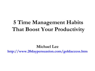 5 Time Management Habits That Boost Your Productivity Michael Lee http://www.20daypersuasion.com/goldaccess.htm 