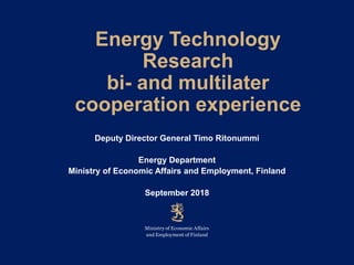 Energy Technology
Research
bi- and multilater
cooperation experience
Deputy Director General Timo Ritonummi
Energy Department
Ministry of Economic Affairs and Employment, Finland
September 2018
 