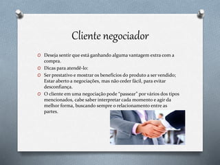 Cliente negociador
O Deseja sentir que está ganhando alguma vantagem extra com a
compra.
O Dicas para atendê-lo:
O Ser prestativo e mostrar os benefícios do produto a ser vendido;
Estar aberto a negociações, mas não ceder fácil, para evitar
desconfiança.
O O cliente em uma negociação pode “passear” por vários dos tipos
mencionados, cabe saber interpretar cada momento e agir da
melhor forma, buscando sempre o relacionamento entre as
partes.
 