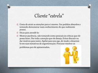 Cliente “estrela”
O Gosta de atrair as atenções para si mesmo. Faz pedidos absurdos e
tentando demonstrar mais conhecimento do que realmente
possui.
O Dicas para atendê-lo:
O Mostrar paciência, não tomando como pessoais às críticas que ele
possa fazer; Dar toda a atenção que ele deseja; Evitar discutir ou
dar motivos para tanto; Apelar para seu ego, de modo a desarmá-
lo em suas tentativas de argumentação; Procurar resolver os
problemas por ele apresentados.
 