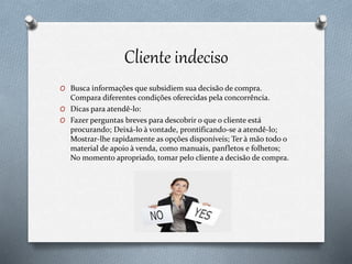 Cliente indeciso
O Busca informações que subsidiem sua decisão de compra.
Compara diferentes condições oferecidas pela concorrência.
O Dicas para atendê-lo:
O Fazer perguntas breves para descobrir o que o cliente está
procurando; Deixá-lo à vontade, prontificando-se a atendê-lo;
Mostrar-lhe rapidamente as opções disponíveis; Ter à mão todo o
material de apoio à venda, como manuais, panfletos e folhetos;
No momento apropriado, tomar pelo cliente a decisão de compra.
 