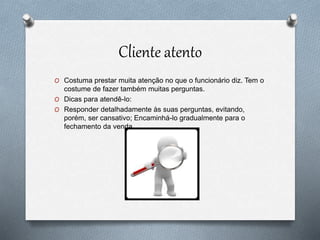 Cliente atento
O Costuma prestar muita atenção no que o funcionário diz. Tem o
costume de fazer também muitas perguntas.
O Dicas para atendê-lo:
O Responder detalhadamente às suas perguntas, evitando,
porém, ser cansativo; Encaminhá-lo gradualmente para o
fechamento da venda.
 