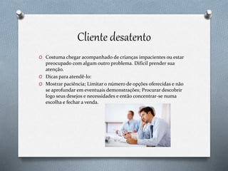 Cliente desatento
O Costuma chegar acompanhado de crianças impacientes ou estar
preocupado com algum outro problema. Difícil prender sua
atenção.
O Dicas para atendê-lo:
O Mostrar paciência; Limitar o número de opções oferecidas e não
se aprofundar em eventuais demonstrações; Procurar descobrir
logo seus desejos e necessidades e então concentrar-se numa
escolha e fechar a venda.
 