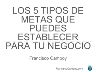 FranciscoCampoy.com
LOS 5 TIPOS DE
METAS QUE
PUEDES
ESTABLECER
PARA TU NEGOCIO
Francisco Campoy
 