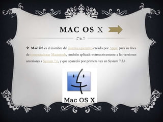 MAC OS X
 Mac OS es el nombre del sistema operativo creado por Apple para su línea
de computadoras Macintosh, también aplicado retroactivamente a las versiones
anteriores a System 7.6, y que apareció por primera vez en System 7.5.1.
 