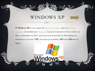 WINDOWS XP
 Windows XP es una versión de Microsoft Windows, línea de sistemas
operativos desarrollado por Microsoft. Lanzado al mercado el 25 de octubre de
2001, en diciembre de 2013, tenía una cuota de mercado de 500 millones de
ordenadores. Las letras "XP" provienen de la palabra eXPeriencia(eXPerience en
inglés).
 