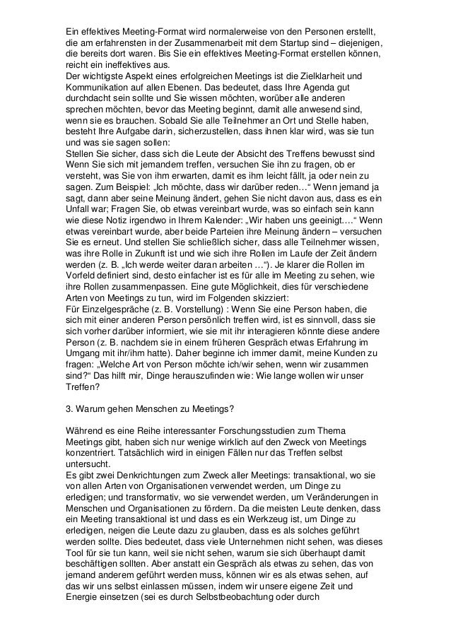 Ein effektives Meeting-Format wird normalerweise von den Personen erstellt,
die am erfahrensten in der Zusammenarbeit mit dem Startup sind – diejenigen,
die bereits dort waren. Bis Sie ein effektives Meeting-Format erstellen können,
reicht ein ineffektives aus.
Der wichtigste Aspekt eines erfolgreichen Meetings ist die Zielklarheit und
Kommunikation auf allen Ebenen. Das bedeutet, dass Ihre Agenda gut
durchdacht sein sollte und Sie wissen möchten, worüber alle anderen
sprechen möchten, bevor das Meeting beginnt, damit alle anwesend sind,
wenn sie es brauchen. Sobald Sie alle Teilnehmer an Ort und Stelle haben,
besteht Ihre Aufgabe darin, sicherzustellen, dass ihnen klar wird, was sie tun
und was sie sagen sollen:
Stellen Sie sicher, dass sich die Leute der Absicht des Treffens bewusst sind
Wenn Sie sich mit jemandem treffen, versuchen Sie ihn zu fragen, ob er
versteht, was Sie von ihm erwarten, damit es ihm leicht fällt, ja oder nein zu
sagen. Zum Beispiel: „Ich möchte, dass wir darüber reden…“ Wenn jemand ja
sagt, dann aber seine Meinung ändert, gehen Sie nicht davon aus, dass es ein
Unfall war; Fragen Sie, ob etwas vereinbart wurde, was so einfach sein kann
wie diese Notiz irgendwo in Ihrem Kalender: „Wir haben uns geeinigt….“ Wenn
etwas vereinbart wurde, aber beide Parteien ihre Meinung ändern – versuchen
Sie es erneut. Und stellen Sie schließlich sicher, dass alle Teilnehmer wissen,
was ihre Rolle in Zukunft ist und wie sich ihre Rollen im Laufe der Zeit ändern
werden (z. B. „Ich werde weiter daran arbeiten …“). Je klarer die Rollen im
Vorfeld definiert sind, desto einfacher ist es für alle im Meeting zu sehen, wie
ihre Rollen zusammenpassen. Eine gute Möglichkeit, dies für verschiedene
Arten von Meetings zu tun, wird im Folgenden skizziert:
Für Einzelgespräche (z. B. Vorstellung) : Wenn Sie eine Person haben, die
sich mit einer anderen Person persönlich treffen wird, ist es sinnvoll, dass sie
sich vorher darüber informiert, wie sie mit ihr interagieren könnte diese andere
Person (z. B. nachdem sie in einem früheren Gespräch etwas Erfahrung im
Umgang mit ihr/ihm hatte). Daher beginne ich immer damit, meine Kunden zu
fragen: „Welche Art von Person möchte ich/wir sehen, wenn wir zusammen
sind?“ Das hilft mir, Dinge herauszufinden wie: Wie lange wollen wir unser
Treffen?
3. Warum gehen Menschen zu Meetings?
Während es eine Reihe interessanter Forschungsstudien zum Thema
Meetings gibt, haben sich nur wenige wirklich auf den Zweck von Meetings
konzentriert. Tatsächlich wird in einigen Fällen nur das Treffen selbst
untersucht.
Es gibt zwei Denkrichtungen zum Zweck aller Meetings: transaktional, wo sie
von allen Arten von Organisationen verwendet werden, um Dinge zu
erledigen; und transformativ, wo sie verwendet werden, um Veränderungen in
Menschen und Organisationen zu fördern. Da die meisten Leute denken, dass
ein Meeting transaktional ist und dass es ein Werkzeug ist, um Dinge zu
erledigen, neigen die Leute dazu zu glauben, dass es als solches geführt
werden sollte. Dies bedeutet, dass viele Unternehmen nicht sehen, was dieses
Tool für sie tun kann, weil sie nicht sehen, warum sie sich überhaupt damit
beschäftigen sollten. Aber anstatt ein Gespräch als etwas zu sehen, das von
jemand anderem geführt werden muss, können wir es als etwas sehen, auf
das wir uns selbst einlassen müssen, indem wir unsere eigene Zeit und
Energie einsetzen (sei es durch Selbstbeobachtung oder durch
 