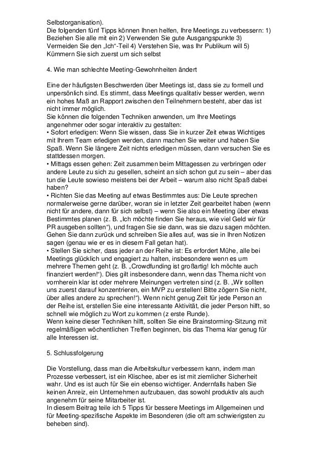 Selbstorganisation).
Die folgenden fünf Tipps können Ihnen helfen, Ihre Meetings zu verbessern: 1)
Beziehen Sie alle mit ein 2) Verwenden Sie gute Ausgangspunkte 3)
Vermeiden Sie den „Ich“-Teil 4) Verstehen Sie, was Ihr Publikum will 5)
Kümmern Sie sich zuerst um sich selbst
4. Wie man schlechte Meeting-Gewohnheiten ändert
Eine der häufigsten Beschwerden über Meetings ist, dass sie zu formell und
unpersönlich sind. Es stimmt, dass Meetings qualitativ besser werden, wenn
ein hohes Maß an Rapport zwischen den Teilnehmern besteht, aber das ist
nicht immer möglich.
Sie können die folgenden Techniken anwenden, um Ihre Meetings
angenehmer oder sogar interaktiv zu gestalten:
• Sofort erledigen: Wenn Sie wissen, dass Sie in kurzer Zeit etwas Wichtiges
mit Ihrem Team erledigen werden, dann machen Sie weiter und haben Sie
Spaß. Wenn Sie längere Zeit nichts erledigen müssen, dann versuchen Sie es
stattdessen morgen.
• Mittags essen gehen: Zeit zusammen beim Mittagessen zu verbringen oder
andere Leute zu sich zu gesellen, scheint an sich schon gut zu sein – aber das
tun die Leute sowieso meistens bei der Arbeit – warum also nicht Spaß dabei
haben?
• Richten Sie das Meeting auf etwas Bestimmtes aus: Die Leute sprechen
normalerweise gerne darüber, woran sie in letzter Zeit gearbeitet haben (wenn
nicht für andere, dann für sich selbst) – wenn Sie also ein Meeting über etwas
Bestimmtes planen (z. B. „Ich möchte finden Sie heraus, wie viel Geld wir für
PR ausgeben sollten“), und fragen Sie sie dann, was sie dazu sagen möchten.
Gehen Sie dann zurück und schreiben Sie alles auf, was sie in Ihren Notizen
sagen (genau wie er es in diesem Fall getan hat).
• Stellen Sie sicher, dass jeder an der Reihe ist: Es erfordert Mühe, alle bei
Meetings glücklich und engagiert zu halten, insbesondere wenn es um
mehrere Themen geht (z. B. „Crowdfunding ist großartig! Ich möchte auch
finanziert werden!“). Dies gilt insbesondere dann, wenn das Thema nicht von
vornherein klar ist oder mehrere Meinungen vertreten sind (z. B. „Wir sollten
uns zuerst darauf konzentrieren, ein MVP zu erstellen! Bitte zögern Sie nicht,
über alles andere zu sprechen!“). Wenn nicht genug Zeit für jede Person an
der Reihe ist, erstellen Sie eine interessante Aktivität, die jeder Person hilft, so
schnell wie möglich zu Wort zu kommen (z erste Runde).
Wenn keine dieser Techniken hilft, sollten Sie eine Brainstorming-Sitzung mit
regelmäßigen wöchentlichen Treffen beginnen, bis das Thema klar genug für
alle Interessen ist.
5. Schlussfolgerung
Die Vorstellung, dass man die Arbeitskultur verbessern kann, indem man
Prozesse verbessert, ist ein Klischee, aber es ist mit ziemlicher Sicherheit
wahr. Und es ist auch für Sie ein ebenso wichtiger. Andernfalls haben Sie
keinen Anreiz, ein Unternehmen aufzubauen, das sowohl produktiv als auch
angenehm für seine Mitarbeiter ist.
In diesem Beitrag teile ich 5 Tipps für bessere Meetings im Allgemeinen und
für Meeting-spezifische Aspekte im Besonderen (die oft am schwierigsten zu
beheben sind).
 
