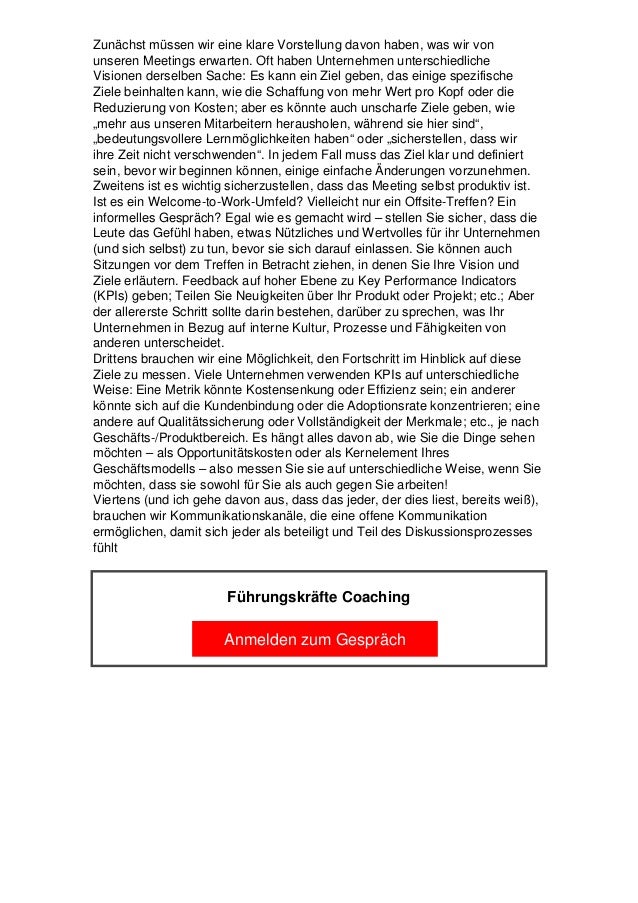 Zunächst müssen wir eine klare Vorstellung davon haben, was wir von
unseren Meetings erwarten. Oft haben Unternehmen unterschiedliche
Visionen derselben Sache: Es kann ein Ziel geben, das einige spezifische
Ziele beinhalten kann, wie die Schaffung von mehr Wert pro Kopf oder die
Reduzierung von Kosten; aber es könnte auch unscharfe Ziele geben, wie
„mehr aus unseren Mitarbeitern herausholen, während sie hier sind“,
„bedeutungsvollere Lernmöglichkeiten haben“ oder „sicherstellen, dass wir
ihre Zeit nicht verschwenden“. In jedem Fall muss das Ziel klar und definiert
sein, bevor wir beginnen können, einige einfache Änderungen vorzunehmen.
Zweitens ist es wichtig sicherzustellen, dass das Meeting selbst produktiv ist.
Ist es ein Welcome-to-Work-Umfeld? Vielleicht nur ein Offsite-Treffen? Ein
informelles Gespräch? Egal wie es gemacht wird – stellen Sie sicher, dass die
Leute das Gefühl haben, etwas Nützliches und Wertvolles für ihr Unternehmen
(und sich selbst) zu tun, bevor sie sich darauf einlassen. Sie können auch
Sitzungen vor dem Treffen in Betracht ziehen, in denen Sie Ihre Vision und
Ziele erläutern. Feedback auf hoher Ebene zu Key Performance Indicators
(KPIs) geben; Teilen Sie Neuigkeiten über Ihr Produkt oder Projekt; etc.; Aber
der allererste Schritt sollte darin bestehen, darüber zu sprechen, was Ihr
Unternehmen in Bezug auf interne Kultur, Prozesse und Fähigkeiten von
anderen unterscheidet.
Drittens brauchen wir eine Möglichkeit, den Fortschritt im Hinblick auf diese
Ziele zu messen. Viele Unternehmen verwenden KPIs auf unterschiedliche
Weise: Eine Metrik könnte Kostensenkung oder Effizienz sein; ein anderer
könnte sich auf die Kundenbindung oder die Adoptionsrate konzentrieren; eine
andere auf Qualitätssicherung oder Vollständigkeit der Merkmale; etc., je nach
Geschäfts-/Produktbereich. Es hängt alles davon ab, wie Sie die Dinge sehen
möchten – als Opportunitätskosten oder als Kernelement Ihres
Geschäftsmodells – also messen Sie sie auf unterschiedliche Weise, wenn Sie
möchten, dass sie sowohl für Sie als auch gegen Sie arbeiten!
Viertens (und ich gehe davon aus, dass das jeder, der dies liest, bereits weiß),
brauchen wir Kommunikationskanäle, die eine offene Kommunikation
ermöglichen, damit sich jeder als beteiligt und Teil des Diskussionsprozesses
fühlt
Führungskräfte Coaching
Anmelden zum Gespräch
 