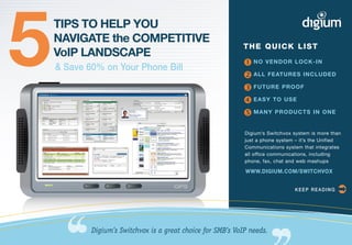 5   TIPS TO HELP YOU
    NAVIGATE the COMPETITIVE
    VoIP LANDSCAPE
    & Save 60% on Your Phone Bill
                                                              THE QUICK LIST

                                                               NO VENDOR LOCK-IN
                                                               ALL FEATURES INCLUDED
                                                               FUTURE PROOF
                                                               EASY TO USE
                                                               MANY PRODUCTS IN ONE
                                                              Digium’s Switchvox system is more than
                                                              just a phone system – it’s the Unified
                                                              Communications system that integrates
                                                              all office communications, including
                                                              phone, fax, chat and web mashups

                                                              WWW.DIGIUM.COM/SWITCHVOX


                                                                                 KEEP READING     


            Digium’s Switchvox is a great choice for SMB’s VoIP needs.
 