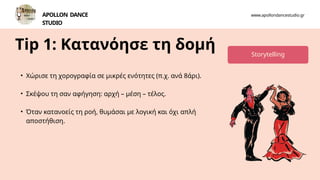 Tip 1: Κατανόησε τη δομή
Contact
• Χώρισε τη χορογραφία σε μικρές ενότητες (π.χ. ανά 8άρι).
• Σκέψου τη σαν αφήγηση: αρχή – μέση – τέλος.
• Όταν κατανοείς τη ροή, θυμάσαι με λογική και όχι απλή
αποστήθιση.
www.apollondancestudio.gr
APOLLON DANCE
STUDIO
Storytelling
 
