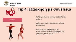 • Καλύτερα λίγο και συχνά, παρά πολύ και
σπάνια.
• Ανάπτυξε muscle memory με σταθερή
επανάληψη.
• Χόρεψε χωρίς καθρέφτη για να
ενισχύσεις την αυτοπεποίθηση και την
χορευτική σου αίσθηση .
Tip 4: Εξάσκηση με συνέπεια
APOLLON DANCE
STUDIO
www.apollondancestudio.gr
Practice
 