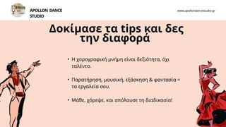 Δοκίμασε τα tips και δες
την διαφορά
• Η χορογραφική μνήμη είναι δεξιότητα, όχι
ταλέντο.
• Παρατήρηση, μουσική, εξάσκηση & φαντασία =
τα εργαλεία σου.
• Μάθε, χόρεψε, και απόλαυσε τη διαδικασία!
APOLLON DANCE
STUDIO
www.apollondancestudio.gr
 