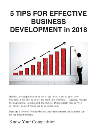 5 TIPS FOR EFFECTIVE
BUSINESS
DEVELOPMENT in 2018
Business development can be one of the fastest ways to grow your
business. It can also be one of the most time intensive. It typically requires
focus, planning, stamina, and doggedness. Doing it right may pay big
dividends; doing it wrong can be demoralizing.
Here are a few tips for effective business development that can help you
hit the ground running.
Know Your Competition
 