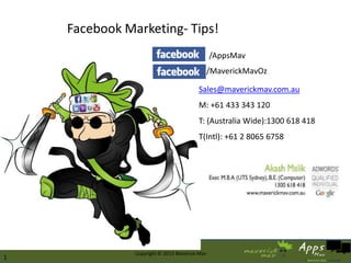 Facebook Marketing- Tips!
                                                          /AppsMav
                                                          /MaverickMavOz

                                                    Sales@maverickmav.com.au
                                                    M: +61 433 343 120
                                                    T: (Australia Wide):1300 618 418
                                                    T(Intl): +61 2 8065 6758




                                                                                       1
    4/3/2013              Copyright © 2013 Maverick Mav                                1
1
 