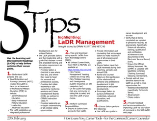 5               Tips
Use the Learning and
Development Roadmap
(LaDR) to help Sailors
optimize their career
paths.

1. Understand LaDR
purpose and use.
•	 Naval Education and
   Training Command (NETC)
   created the LaDR to
   focus on achievement
                                 development plan for
                                 enlisted Sailors.




                                 they advance:
                                 ɠɠ Provides Sailors a
                                                       highlighting:
                                                       LaDR Management
                                                       brought to you by OPNAV N15 FIT and NETC N5



                              •	 The LaDR provides Sailors
                                 and their leadership with a
                                 guide that displays current
                                 and projected training and
                                 education requirements as


                                    checklist to see where
                                    they are, and where
                                    they need to head
                                    for personal and
                                    professional success.
                                 ɠɠ Provides deck plate
                                    leadership a tool
                                                               2. View andLaDRs from
                                                               rating-specific




                                                                   available at
                                                                               download

                                                               Navy Knowledge Online
                                                               (NKO).
                                                                •	 86 Enlisted Career Fields,
                                                                   from PACT to MCPON, are

                                                                   https://wwwa.nko.navy.mil/.
                                                                   ɠɠ Click ‘Career
                                                                      Management’ heading
                                                                      (yellow box in top left).
                                                                   ɠɠ Click ‘Enlisted Learning
                                                                      and Development
                                                                      (LaDR)’ (hyperlink on left
                                                                      navigation bar).
                                                                                                   •	 Provide information and
                                                                                                      counseling that encourages
                                                                                                      Sailors to make maximum
                                                                                                      use of all programs and
                                                                                                      opportunities in their
                                                                                                      LaDR.
                                                                                                   •	 Ensure Sailors have their
                                                                                                      LaDR reviewed during their
                                                                                                      reporting, periodic and
                                                                                                      annual CDB.
                                                                                                   •	 Advise and counsel
                                                                                                      Sailors on the significance
                                                                                                      of the relationship of
                                                                                                      personal and professional
                                                                                                      development to job
                                                                                                      performance and career
                                                                                                                                       career development and
                                                                                                                                       success.
                                                                                                                                    •	 Verify that all items
                                                                                                                                       completed are updated
                                                                                                                                       in personnel records, as
                                                                                                                                       appropriate. Specifically:
                                                                                                                                       ɠɠ Ensure all education,
                                                                                                                                          training, qualification
                                                                                                                                          and certification
                                                                                                                                          achievements are
                                                                                                                                          documented in the
                                                                                                                                          Electronic Service Record
                                                                                                                                          (ESR).
                                                                                                                                       ɠɠ Ensure the Official
                                                                                                                                          Military Personnel File
                                                                                                                                          (OMPF) is updated with
                                                                                                                                          NAVPERS 1070/881
                                                                                                                                          (Training Summary)
                                                                                                                                          following reenlistment.
                                                                                                                                    •	 Comply with all time
                                                                                                                                       sensitive items in the
                                                                                                                                       LaDR so as not to miss
                                                                                                                                       opportunities for:
   of Professional Military                                        ɠɠ On the LaDR main page,                                           ɠɠ Retention/Reenlistment
                                    supporting mentoring                                              development.
   Education (PME) to                                                 click any community or                                              (specifically, Perform to
                                    sessions and Career                                            •	 Encourage Sailors to
   include:                                                           rating link to select and                                           Serve)
                                    Development Boards                                                pursue professional
   ɠɠ Joint Professional                                              view the LaDR of your                                            ɠɠ Advancement
                                    (CDB), as outlined in                                             credentials, advanced
      Education                                                       choice.                                                          ɠɠ Choice orders
                                    OPNAV Instruction                                                 education, and

                                                                                                                                    5.recommendations for
   ɠɠ Navy Professional             1500.77.                                                          qualifications.
      Military Education         ɠɠ Provides leadership an     3. Perform Command                                                       Provide feedback
   ɠɠ Leadership
   ɠɠ Advanced Education
                                    in-depth understanding
                                    of all enlisted rating
                                                               Responsibilities.
                                                                •	 Ensure all Sailors have
                                                                                                   4. Ensure Sailors perform        and
                                                                                                                                    improving LaDR via your chain
                                                                                                   the following:
•	 The LaDR establishes an          opportunities.                 access to their LaDR.                                            of command or the NKO LaDR
                                                                                                   •	 Use LaDR as a guide to
   integrated professional                                                                                                          web page.


2013, February                                                 How to use Navy Career Tools - for the Command Career Counselor
 