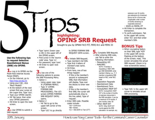 5                   Tips
                                                                                                                                                        extension over 24 months
                                                                                                                                                        and extensions for Enlistment
                                                                                                                                                        Bonus not for a Source rate.
                                                                                                                                                        If applicable, enter number
                                                                                                                                                        of months remaining on
                                                                                                                                                        inoperable extension.
                                                                                                                                                     -- EAOS on REENL DT
                                                                                                                                                  •	 Hit Enter to complete the
                                                                                                                                                     transaction.
                                                                                                                                                  •	 To verify submission, Tab
                                                             highlighting:                                                                           to the upper left corner,


                                                             OPINS SRB Request
                                                                                                                                                     enter ‘I51’ and then enter
                                                                                                                                                     member’s SSN.

                                                             brought to you by OPNAV N15 FIT, PERS 811 and PERS 33
                                                                                                                                                  BONUS Tips
                                                                                                                                                  •	 When counseling Sailors
                                    •	 Type ‘opins’ (lower case
                                       is OK) in the upper left of
                                                                           to OPINS FORMAN SRB
                                                                           REQUEST DATA screen.            5. Complete SRB Request.                  on their SRB, type ‘HZ9’
                                                                                                                                                     in the upper left corner.
                                       the OPINS screen.                                                   •	 After entering SRB code,
                                                                      4. Initiate SRB Request.
                                                                                                                                                     Flashing at the bottom
Use the following tips              •	 Find cursor in the ‘source                                            use Tab to enter the
                                                                                                                                                     of the screen, read, ‘This
to request Selective                   code’ area. Type ‘cc’.                                                following information:
                                                                      •	 Type member’s full SSN.                                                     screen simulates the actual
Reenlistment Bonus                  •	 For password, type ‘care’.                                            -- Requesting UIC
                                                                       •	 Type first 4 letters of                                                    SRB request.’ (Zoom in to
                                    •	 Hit Enter to open next                                                -- Rate/NEC
(SRB) via OPINS.                                                          member’s last name.                    NOTE: If member is
                                                                                                                                                     view screenshots below.)
                                       screen.                         •	 Hit Enter.
1. Log in to OPINS via the 3. Use one of the
                                                                                                                 requesting a ‘0000’ SRB
                                                                       •	 From here, one of two                  per SRB NAVADMIN, enter
Multi-Host Internet Access                                                things happen:                         member’s Rating; e.g., IT. If
Portal (MIAP).             following options to access                    -- If this is the member’s             member is requesting SRB
 •	 On the Internet, go to         the SRB Processing Menu.                  second or subsequent                based on NEC, enter NEC
                                    •	 Option 1                              SRB, that information               code.
    https://miap.csd.disa.mil.                                                                               -- Separation Paygrade
 •	 Using your CAC, click              -- Using upper case, type             will display. Type over
                                          ‘A’ (FORMAN MENU).                 the blocks to enter new         -- Reenlistment Date
    ‘Mech Model2’.                                                                                           -- Reenlistment Term
 •	 At the bottom of the next          -- Type ‘Z’ (OPINS                    data.
                                          FORMAN SRB                      -- If this is the member’s         -- Consub/NUC INOP EXT               •	 Type ‘HZL’ in the upper left
    screen find your cursor at                                                                                   NOTE: Comsub/NUC INOP
                                          PROCESSING). The UZ1               first SRB, the curser will                                              corner to simulate actual
    the Logon line. Type ‘cics’.                                                                                 EXT is the number of months
                                          screen (OPINS FORMAN               automatically drop to                                                   SRB processing.
 •	 Type your OPINS UserID.                                                                                      of extension discounted in
 •	 Hit Tab twice, then enter             SRB REQUEST DATA)                  the line called, ‘type of           the SRB calculation. It can be
    your OPINS password.                  opens.                             request’.                           a maximum of 24 months. If
 •	 Hit Enter to open the next      •	 Option 2                        •	 Enter SRB code. Possible               zero months, enter ‘00’.
    screen.                            -- Hit Tab to go to the            codes include:                     -- Other INOP EXT
                                          upper left corner of the         1AA = Continuous                      NOTE: Other INOP EXT

2.request. to submit a
    Use OPINS
                                          screen.
                                       -- Type ‘UZ1’ to go directly
                                                                           1BB = Broken
                                                                           1CC = OBLISERV to Train (OTT)
                                                                                                                 counts against the SRB
                                                                                                                 calculation; for example, any
SRB

2013, January                                                         How to use Navy Career Tools - for the Command Career Counselor
 