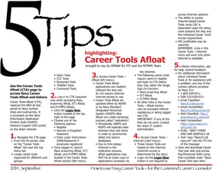 5 
Tips 
Use the Career Tools 
Afloat (CTA) page to 
access Navy Career 
Tools Afloat and Ashore. 
Career Tools Afloat (CTA), 
replaced the NKO At Sea 
portal on Navy surface 
ships and submarines. It 
is accessed via the Navy 
Information Application 
Product Suite (NIAPS) 
Distance Support (DS) portal 
on the ship’s intranet. 
1. Navigate the CTA page. 
• From the DS portal, click 
on the “Career Tools 
Afloat” tab near the top 
menu bar. 
• Locate career tools 
organized for different user 
groups: 
highlighting: 
Career Tools Afloat 
brought to you by OPNAV N1 FIT and the NTMPS Team 
• Sailor Tools 
• CCC Tools 
• Personnel Tools 
• TRAINO Tools 
• Command Tools 
2. Log in to CTA (required 
only when accessing Navy 
eLearning Afloat, ETJ Afloat, 
and FLTMPS Afloat). 
• Click the Login Now 
button located at the top 
right of the page. 
• Choose one of the 
following options: 
• Register 
• Recover a Forgotten 
Password 
• Enter Login Information 
(SSN/Password) if 
previously registered 
• Once logged in, launch 
Navy eLearning Afloat, ETJ 
Afloat, and FLTMPS Afloat 
located in the Career Tools 
Afloat section (left menu). 
3. Access Career Tools – 
Afloat (left menu). 
• Career Tools Afloat 
applications are resident 
onboard the ship and 
do not require external 
Internet access to use. 
• Career Tools Afloat are 
updated either by NIAPS 
or by Navy Standard 
Integrated Personnel 
System (NSIPS) Web 
Afloat via a data exchange 
process called “replication”. 
• Periodically, NIAPS and 
NSIPS will replicate data 
between ship and shore 
in order to synchronize 
afloat and ashore 
databases. 
• Due to time delays 
inherent in the 
replication process, 
afloat applications may 
NOT be an exact copy of 
applications accessed via 
the Internet. 
• The following career tools 
require users to register 
and login to CTA before 
they may utilize the Single 
Sign On function: 
• Navy eLearning Afloat 
• ETJ Afloat 
• FLTMPS Afloat 
• All other links in the Career 
Tools – Afloat section 
may be accessed without 
registering or being logged 
into CTA. 
IMPORTANT: If any of the 
links do not work, contact 
the ship’s IT system 
administrator. 
4. Access Career Tools – 
Internet (right menu). 
• These Career Tools are 
hosted on the Internet. 
(Internet access is 
determined by the ship.) 
• Login via the Login Now 
button is not required to 
access Internet systems. 
• The ability to access 
Internet-based Career 
Tools using CAC is 
dependent upon the setup 
used onboard the ship and 
the individual Career Tool’s 
access requirement. 
• PKI certificates may be 
required. 
REMEMBER: Links in the 
Career Tools – Internet 
menu will work only when 
Internet is available. 
5. Obtain information, ask 
for help, submit feedback. 
• For additional information 
about individual Career 
Tools or for assistance with 
a problem, use one of the 
contact options provided 
by Navy 311: 
• 1-855-628-9311 
• DSN 510-628-9311 
• email Classified: 
Navy311@navy.mil 
• email Unclassified: 
Navy311@navy.smil.mil 
• Web Classified: http:// 
www.Navy311.navy.mil 
• Web Unclassified: 
https://www.Navy311. 
navy.smil.mil 
• PLAD: NAVY THREE 
ONE ONE NORFOLK VA 
• Text: type “Navy311@ 
navy.mil” into the TO line 
of the message 
• View and download Career 
Tool user aids and access 
Pay/Personnel SOPs using 
links provided under “Navy 
Career Tool User Aids.” 
2014, September How to use Navy Career Tools - for the Command Career Counselor 
