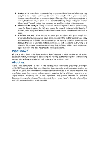 3. Answer to the point: Most students with good grammar lose their marks because they
stray from the topic and believe us, it is very easy to stray from the topic. For example,
if you are asked to talk about the advantages of taking a flight for leisure purposes, it
is likely that many will just point out the benefits of taking a flight and ignore the ‘for
leisure’ part. This will reduce your marks as you would score low in task response.
4. Conclude with clarity: A strong conclusion which is cogent and does not leave any
room for doubt is always the right way to end the essay. It is always better to write ‘I
feel this trend is negative’ than ‘this trend could be harmful’ since the first sentence is
clear.
5. Proofread and edit: What do you do once you are done with your essay? You
proofread, that’s what. Always leave some minutes in the end for editing your essay
and removing any unforced grammatical errors like spelling mistakes. This is essential
because the best of us make mistakes while under test conditions and writing to a
deadline. An average student who meticulously proofreads is likely to do better than
a good student who does not check his writing in the end.
What now?
Writing is hard, there is no doubt about it. Most students in India, because of our tough
education system, become good at listening and reading, but fail to do justice to the writing
part. At FLC, we know this fact, so, walk into any of our branches today!
About us
Future Link Consultants is one of the leading visa consultants providing Coaching of
IELTS/PTE/Spoken English, Overseas Education, Dependent Visa and Immigration services for
the last 20+ years. Our commitment and dedication are reflected in our day-to-day work. The
knowledge, expertise, wisdom and competency acquired during all these years give us an
unprecedented leadership and a solid reputation. We provide services for Overseas
Education, Immigration, Spouse/Dependent and Other visa services for Canada, UK, the USA,
Australia, New Zealand and other countries.
 