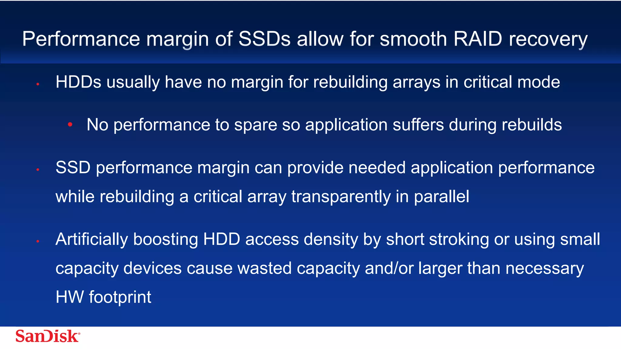 SanDisk Confidential 10
Performance margin of SSDs allow for smooth RAID recovery
• HDDs usually have no margin for rebuilding arrays in critical mode
• No performance to spare so application suffers during rebuilds
• SSD performance margin can provide needed application performance while
rebuilding a critical array transparently in parallel
• Artificially boosting HDD access density by short stroking or using small
capacity devices cause wasted capacity and/or larger than necessary HW
footprint
 