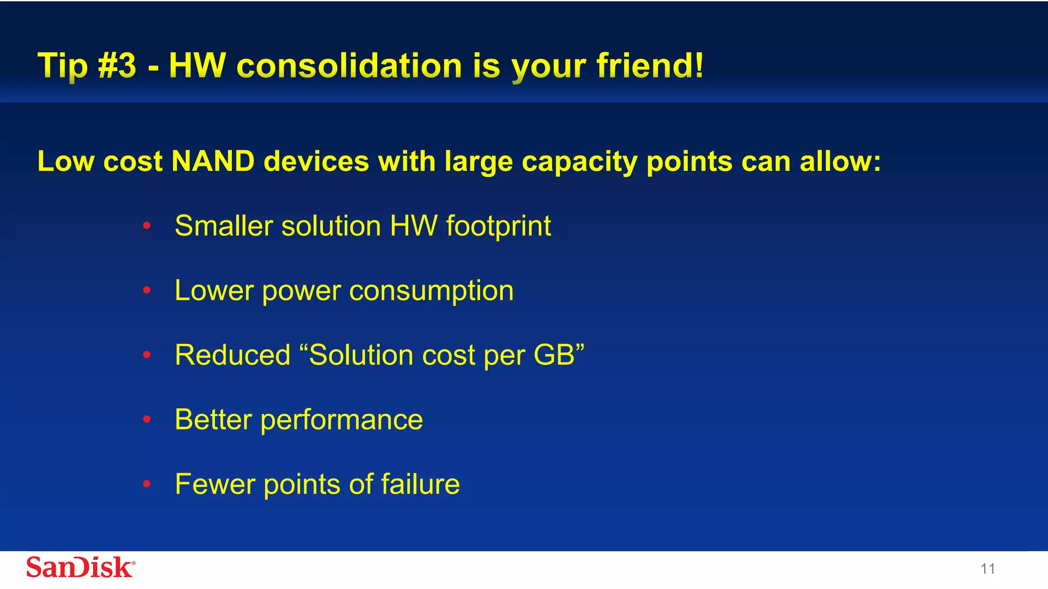 SanDisk Confidential 11
Tip #3 - HW consolidation is your friend!
Low cost NAND devices with large capacity points can allow:
• Smaller solution HW footprint
• Lower power consumption
• Reduced “Solution cost per GB”
• Better performance
• Fewer points of failure
 