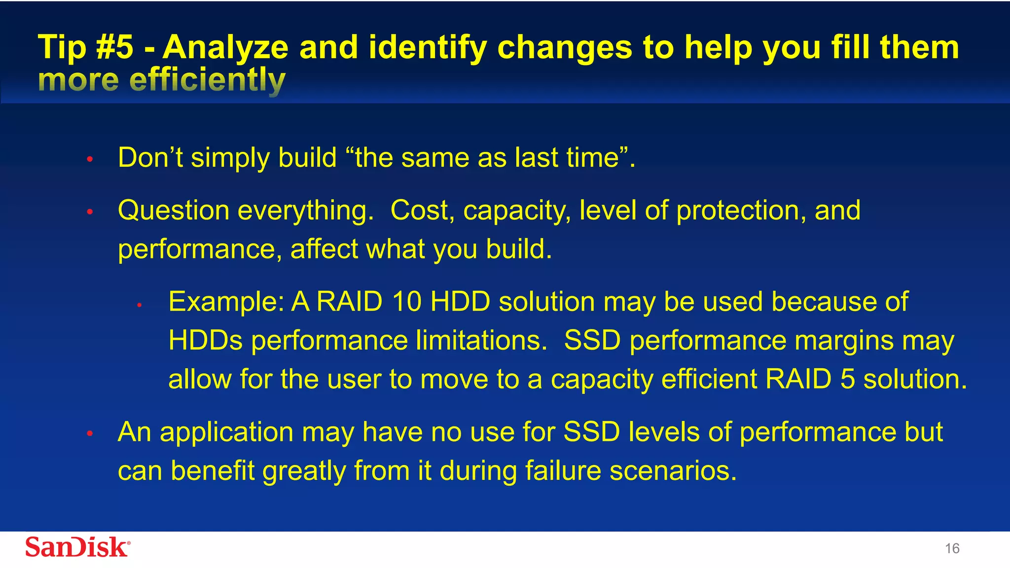 SanDisk Confidential 16
Tip #5 - Analyze and identify changes to help you fill them more
efficiently
• Don’t simply build “the same as last time”.
• Question everything. Cost, capacity, level of protection, and
performance, affect what you build.
• Example: A RAID 10 HDD solution may be used because of
HDDs performance limitations. SSD performance margins may
allow for the user to move to a capacity efficient RAID 5 solution.
• An application may have no use for SSD levels of performance but
can benefit greatly from it during failure scenarios.
 