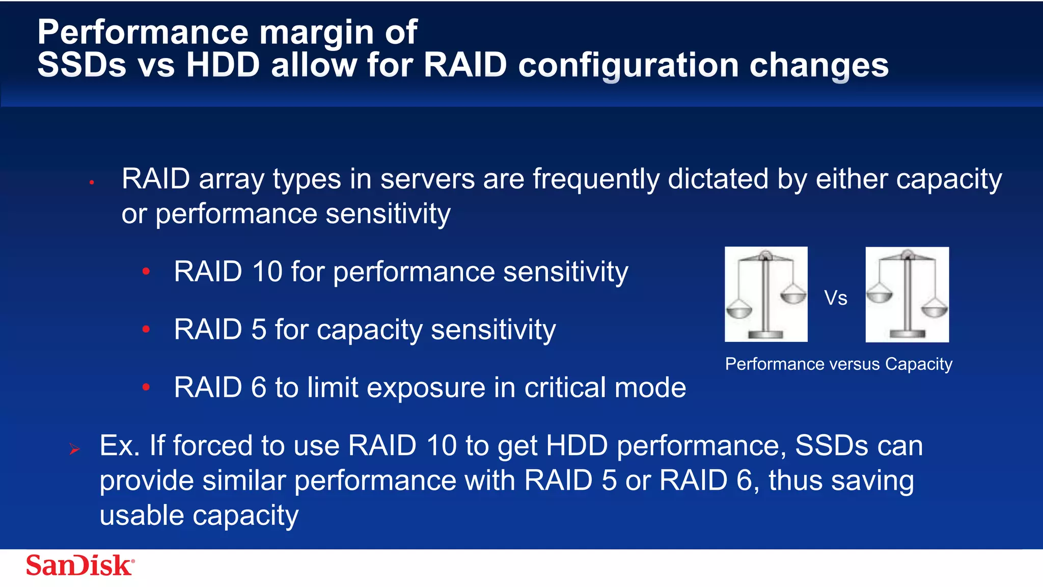 SanDisk Confidential 17
Performance margin of
SSDs vs HDD allow for RAID configuration changes
• RAID array types in servers are frequently dictated by either capacity
or performance sensitivity
• RAID 10 for performance sensitivity
• RAID 5 for capacity sensitivity
• RAID 6 to limit exposure in critical mode
– Ex. If forced to use RAID 10 to get HDD performance, SSDs can
provide similar performance with RAID 5 or RAID 6, thus saving
usable capacity
Performance versus Capacity
Vs
 