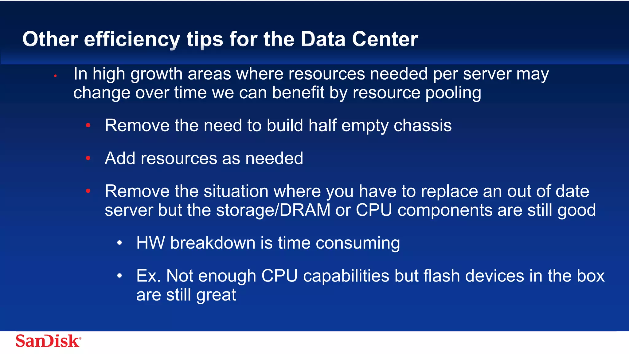 SanDisk Confidential 20
Other efficiency tips for the Data Center
• In high growth areas where resources needed per server may
change over time we can benefit by resource pooling
• Remove the need to build half empty chassis
• Add resources as needed
• Remove the situation where you have to replace an out of date server
but the storage/DRAM or CPU components are still good
• HW breakdown is time consuming
• Ex. Not enough CPU capabilities but flash devices in the box
are still great
 