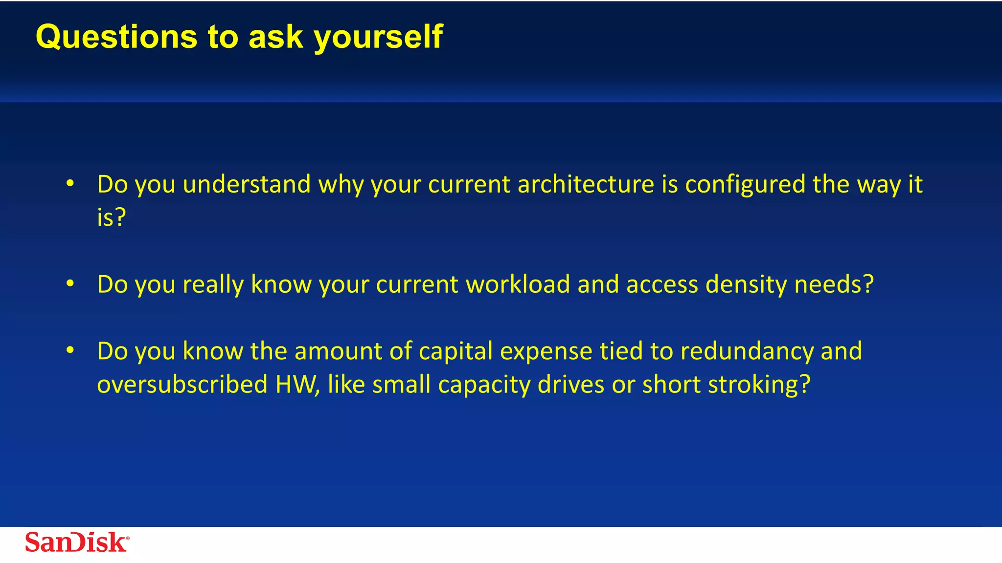 SanDisk Confidential 21
• Do you understand why your current architecture is configured the way it
is?
• Do you really know your current workload and access density needs?
• Do you know the amount of capital expense tied to redundancy and
oversubscribed HW, like small capacity drives or short stroking?
 