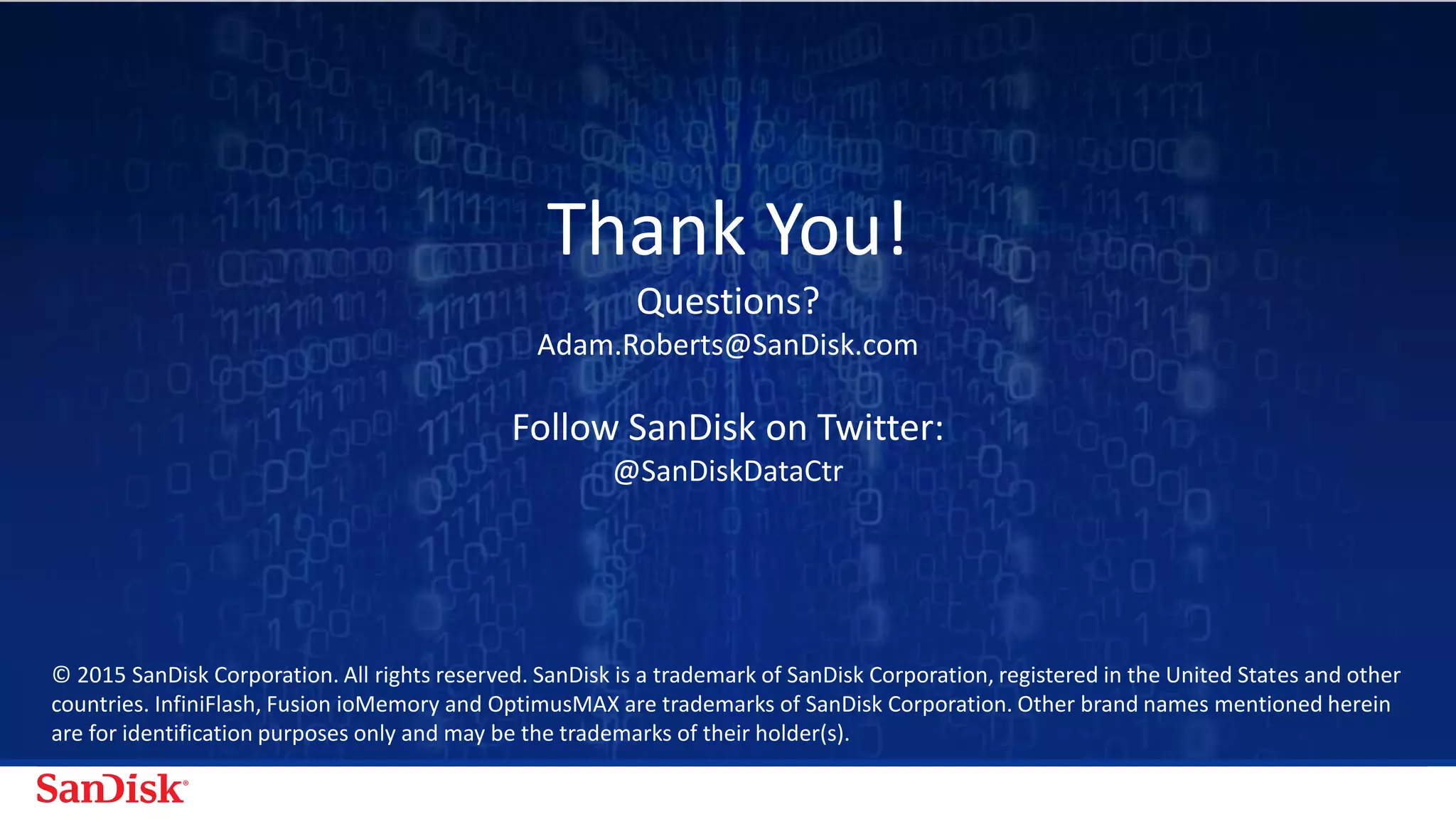 SanDisk Confidential 22
© 2015-2016 Western Digital Corporation or its affiliates. All rights reserved. SanDisk and the SanDisk logo are trademarks of Western
Digital Corporation or its affiliates, registered in the U.S. and other countries. Other brand names mentioned herein are for identification
purposes only and may be the trademark(s) of their respective holder(s).
Thank You!
Questions?
Adam.Roberts@SanDisk.com
@SanDiskDataCtr
@BigDataFlash itblog.sandisk.com
SanDisk Data Center Solutions
 