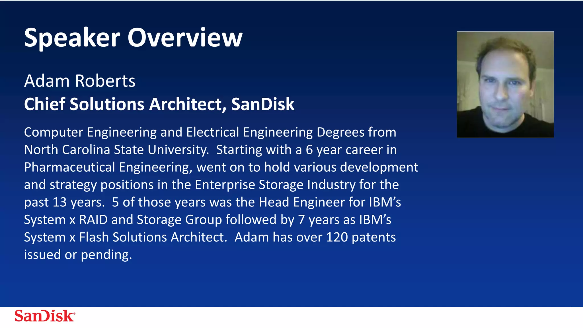 SanDisk Confidential 3
Computer Engineering and Electrical Engineering Degrees from
North Carolina State University. Starting with a 6 year career in
Pharmaceutical Engineering, went on to hold various development
and strategy positions in the Enterprise Storage Industry for the
past 13 years. 5 of those years was the Head Engineer for IBM’s
System x RAID and Storage Group followed by 7 years as IBM’s
System x Flash Solutions Architect. Adam has over 120 patents
issued or pending.
Adam Roberts
Chief Solutions Architect, SanDisk
Speaker Overview
 