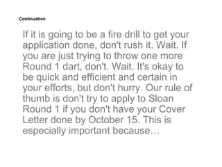 Continuation



 If it is going to be a fire drill to get your
 application done, don't rush it. Wait. If
 you are just trying to throw one more
 Round 1 dart, don't. Wait. It's okay to
 be quick and efficient and certain in
 your efforts, but don't hurry. Our rule of
 thumb is don't try to apply to Sloan
 Round 1 if you don't have your Cover
 Letter done by October 15. This is
 especially important because…
 