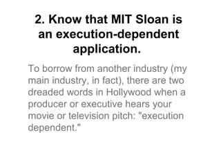 2. Know that MIT Sloan is
  an execution-dependent
       application.
To borrow from another industry (my
main industry, in fact), there are two
dreaded words in Hollywood when a
producer or executive hears your
movie or television pitch: "execution
dependent."
 