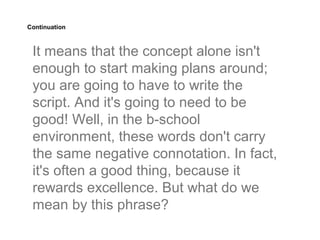 Continuation



 It means that the concept alone isn't
 enough to start making plans around;
 you are going to have to write the
 script. And it's going to need to be
 good! Well, in the b-school
 environment, these words don't carry
 the same negative connotation. In fact,
 it's often a good thing, because it
 rewards excellence. But what do we
 mean by this phrase?
 