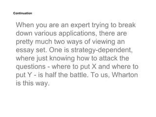 Continuation



 When you are an expert trying to break
 down various applications, there are
 pretty much two ways of viewing an
 essay set. One is strategy-dependent,
 where just knowing how to attack the
 questions - where to put X and where to
 put Y - is half the battle. To us, Wharton
 is this way.
 