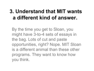 3. Understand that MIT wants
 a different kind of answer.

By the time you get to Sloan, you
might have 3-to-4 sets of essays in
the bag. Lots of cut and paste
opportunities, right? Nope. MIT Sloan
is a different animal than these other
programs. They want to know how
you think.
 