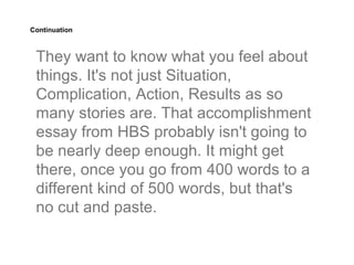 Continuation



 They want to know what you feel about
 things. It's not just Situation,
 Complication, Action, Results as so
 many stories are. That accomplishment
 essay from HBS probably isn't going to
 be nearly deep enough. It might get
 there, once you go from 400 words to a
 different kind of 500 words, but that's
 no cut and paste.
 